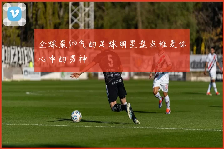 全球最帅气的足球明星盘点谁是你心中的男神