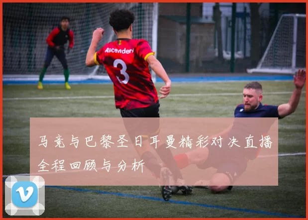 马竞与巴黎圣日耳曼精彩对决直播全程回顾与分析