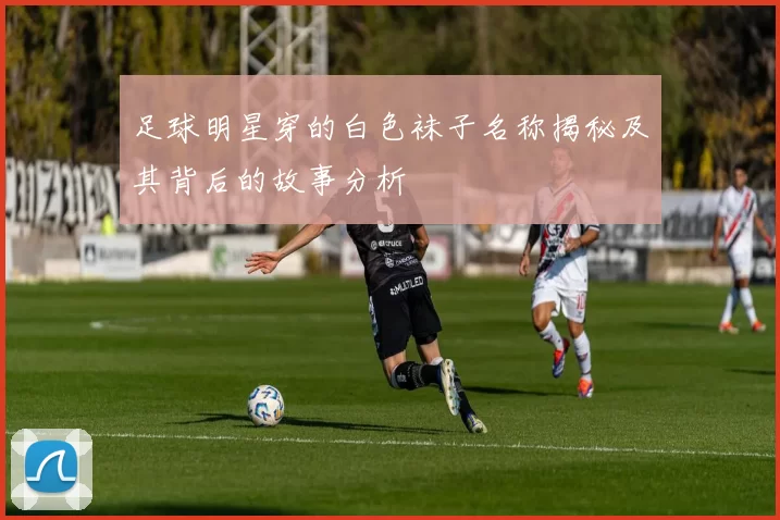 足球明星穿的白色袜子名称揭秘及其背后的故事分析