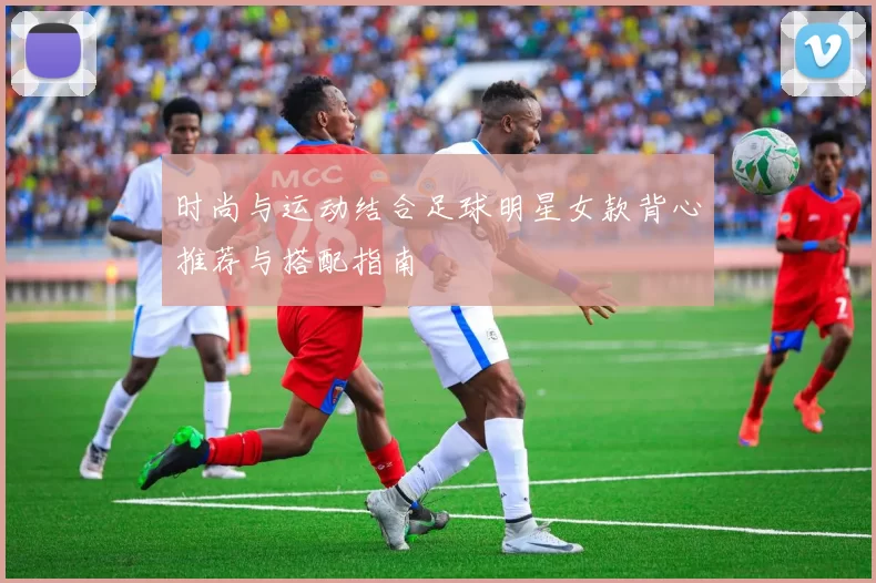 时尚与运动结合足球明星女款背心推荐与搭配指南