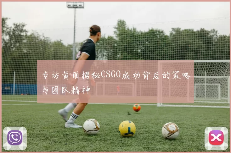 专访黄丽揭秘CSGO成功背后的策略与团队精神