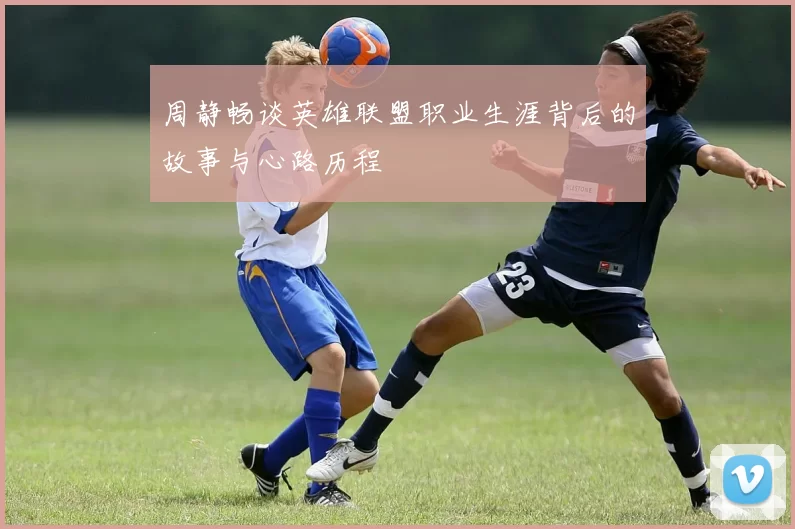 周静畅谈英雄联盟职业生涯背后的故事与心路历程
