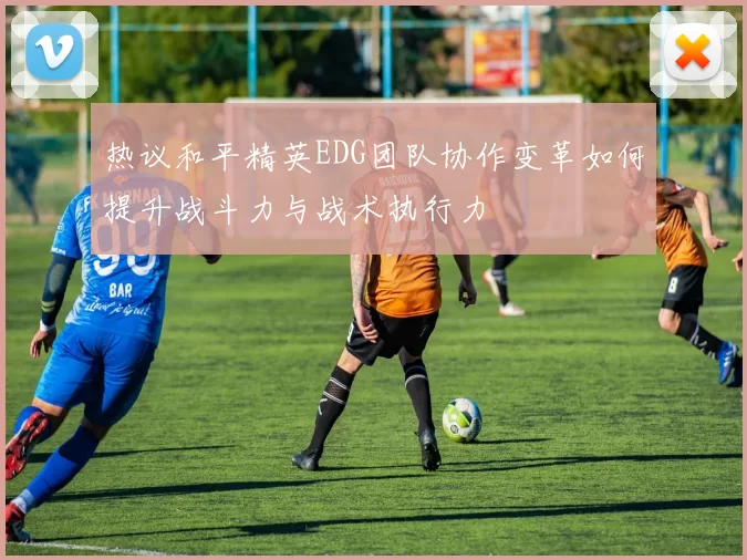 热议和平精英EDG团队协作变革如何提升战斗力与战术执行力