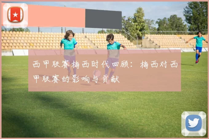 西甲联赛梅西时代回顾：梅西对西甲联赛的影响与贡献