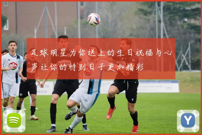 足球明星为你送上的生日祝福与心声让你的特别日子更加精彩
