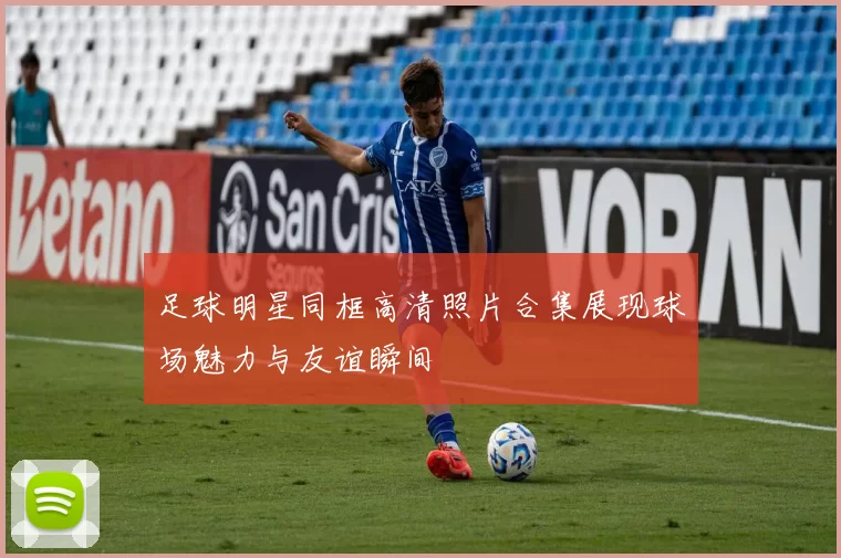 足球明星同框高清照片合集展现球场魅力与友谊瞬间