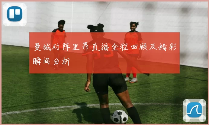 曼城对阵里昂直播全程回顾及精彩瞬间分析