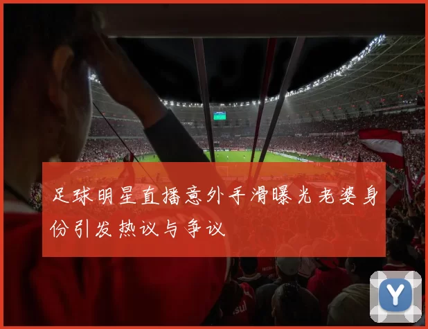 足球明星直播意外手滑曝光老婆身份引发热议与争议