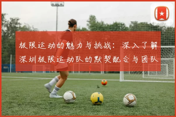 极限运动的魅力与挑战：深入了解深圳极限运动队的默契配合与团队精神