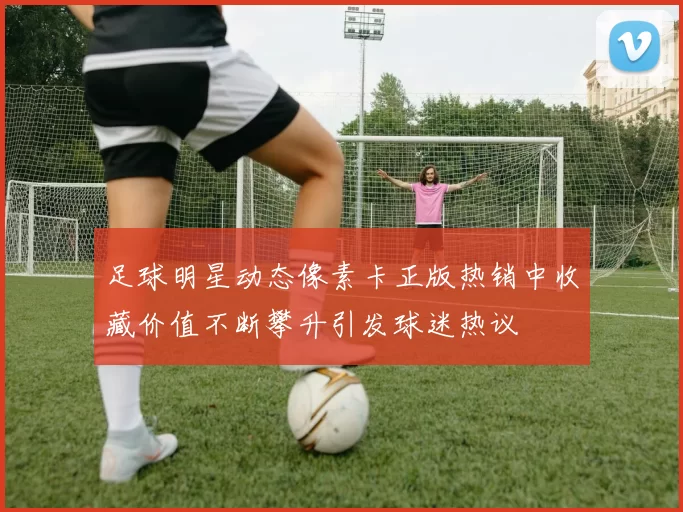 足球明星动态像素卡正版热销中收藏价值不断攀升引发球迷热议