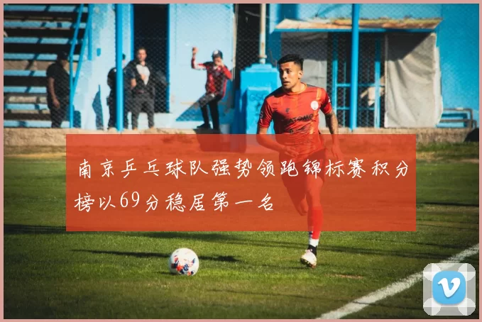南京乒乓球队强势领跑锦标赛积分榜以69分稳居第一名