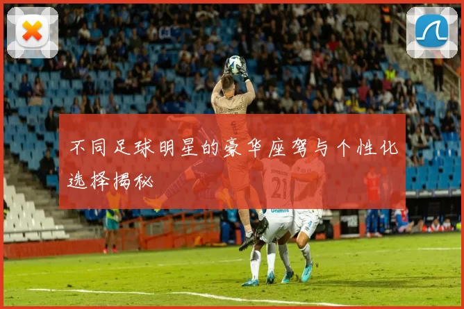 不同足球明星的豪华座驾与个性化选择揭秘