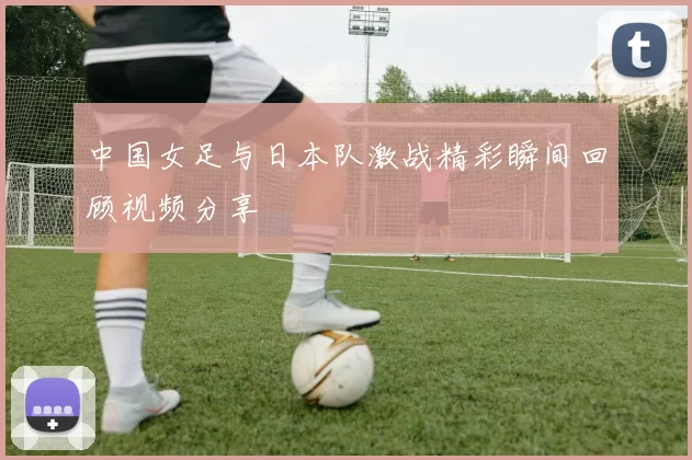 中国女足与日本队激战精彩瞬间回顾视频分享