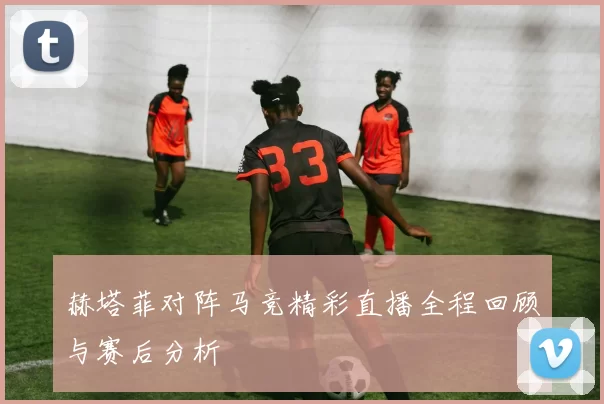 赫塔菲对阵马竞精彩直播全程回顾与赛后分析
