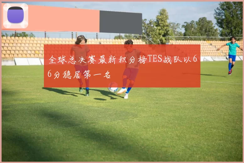 全球总决赛最新积分榜TES战队以66分稳居第一名