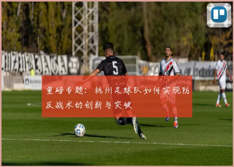 重磅专题：杭州足球队如何实现防反战术的创新与突破