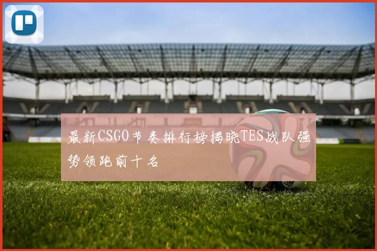 最新CSGO节奏排行榜揭晓TES战队强势领跑前十名