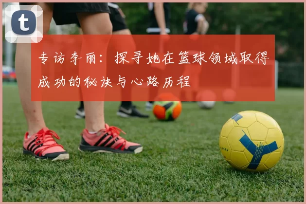 专访李丽：探寻她在篮球领域取得成功的秘诀与心路历程