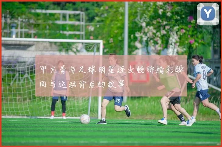 甲亢哥与足球明星连麦畅聊精彩瞬间与运动背后的故事