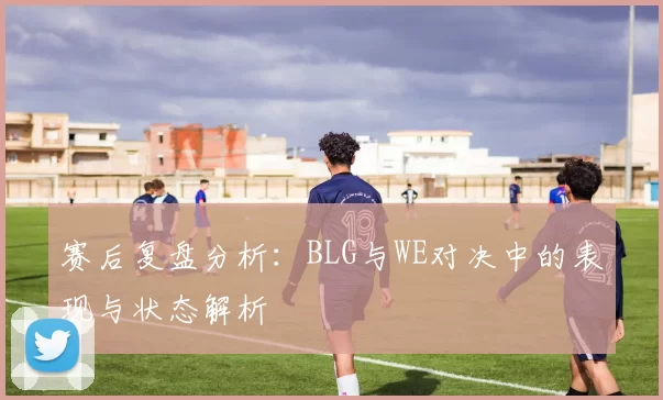 赛后复盘分析：BLG与WE对决中的表现与状态解析