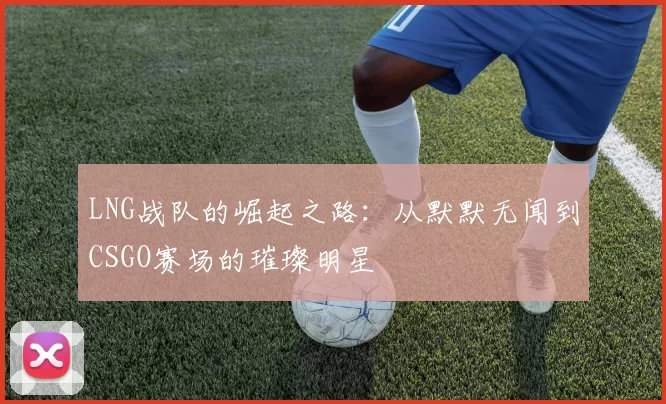 LNG战队的崛起之路：从默默无闻到CSGO赛场的璀璨明星