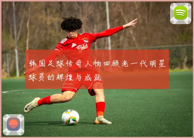 韩国足球传奇人物回顾老一代明星球员的辉煌与成就