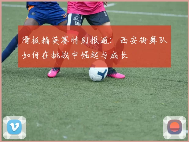 滑板精英赛特别报道：西安街舞队如何在挑战中崛起与成长