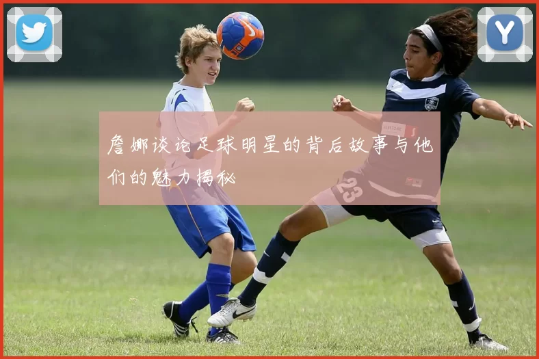 詹娜谈论足球明星的背后故事与他们的魅力揭秘