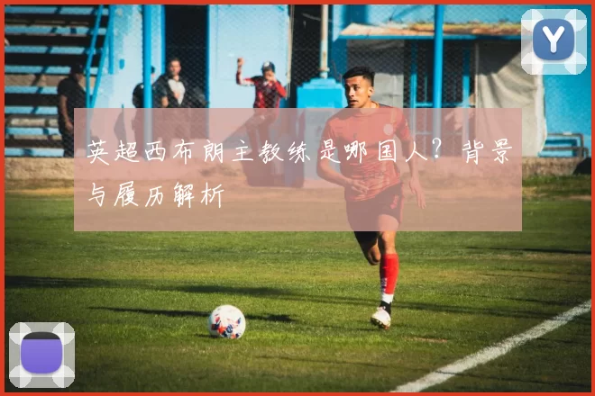 英超西布朗主教练是哪国人？背景与履历解析