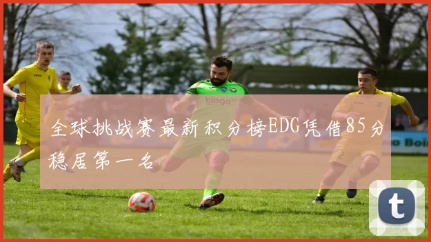 全球挑战赛最新积分榜EDG凭借85分稳居第一名