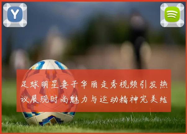 足球明星妻子华丽走秀视频引发热议展现时尚魅力与运动精神完美结合