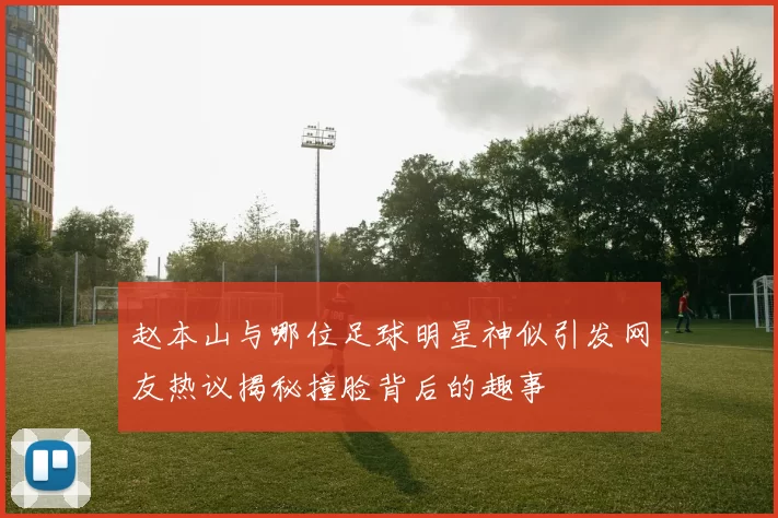 赵本山与哪位足球明星神似引发网友热议揭秘撞脸背后的趣事
