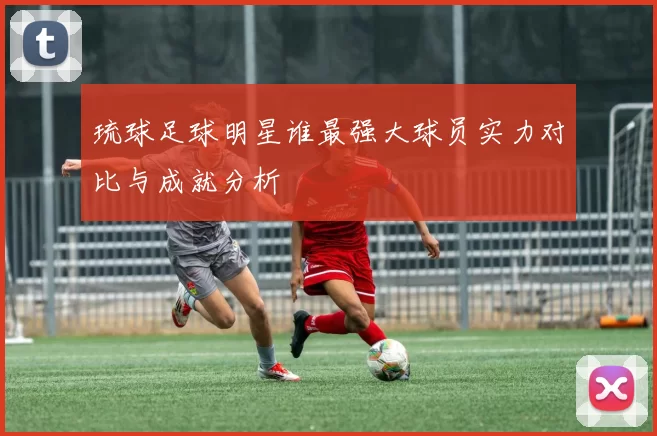 琉球足球明星谁最强大球员实力对比与成就分析