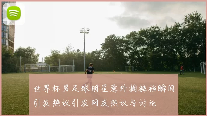世界杯男足球明星意外掏裤裆瞬间引发热议引发网友热议与讨论