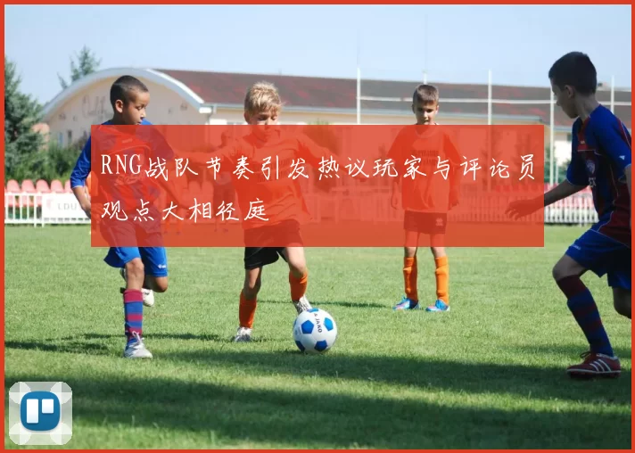 RNG战队节奏引发热议玩家与评论员观点大相径庭