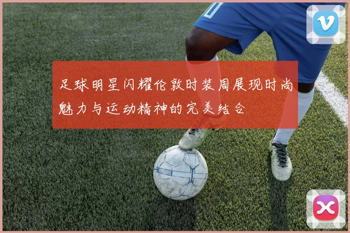 足球明星闪耀伦敦时装周展现时尚魅力与运动精神的完美结合