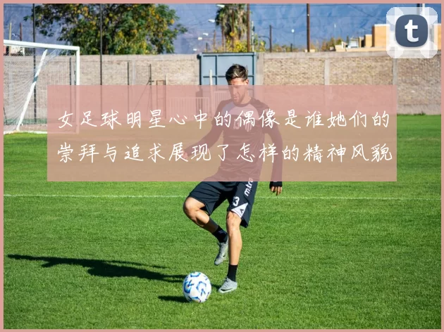女足球明星心中的偶像是谁她们的崇拜与追求展现了怎样的精神风貌