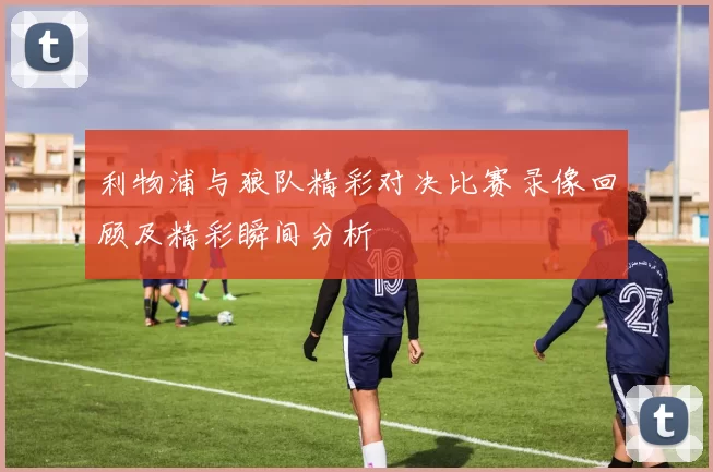 利物浦与狼队精彩对决比赛录像回顾及精彩瞬间分析