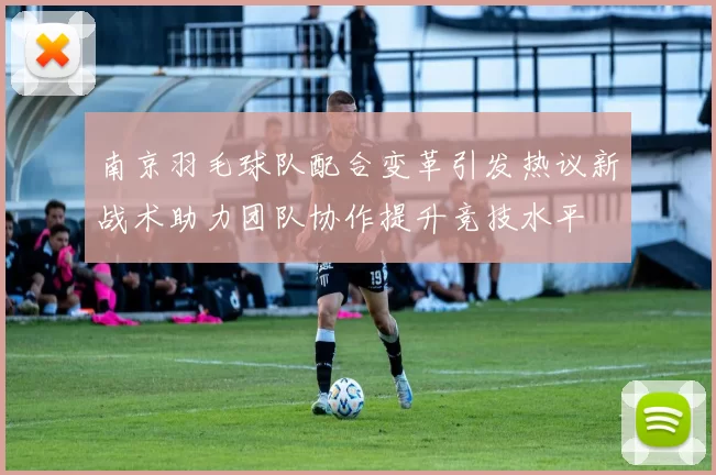 南京羽毛球队配合变革引发热议新战术助力团队协作提升竞技水平