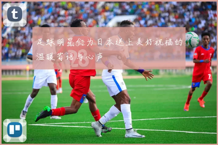 足球明星们为日本送上美好祝福的温暖寄语与心声