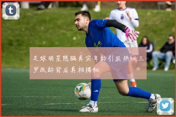 足球明星隐瞒真实年龄引发热议三岁改龄背后真相揭秘