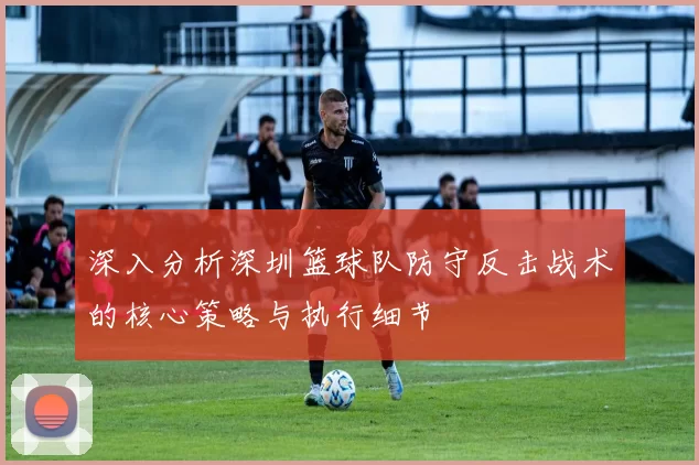 深入分析深圳篮球队防守反击战术的核心策略与执行细节