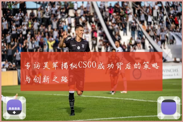专访吴军揭秘CSGO成功背后的策略与创新之路