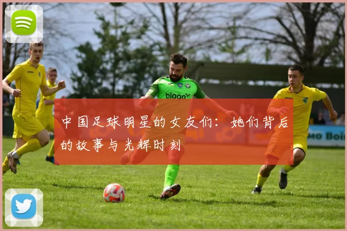 中国足球明星的女友们：她们背后的故事与光辉时刻
