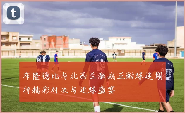 布隆德比与北西兰激战正酣球迷期待精彩对决与进球盛宴