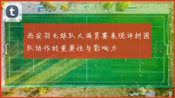 西安羽毛球队大满贯赛表现评析团队协作的重要性与影响力