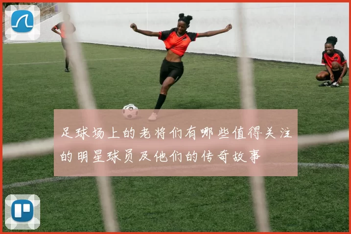 足球场上的老将们有哪些值得关注的明星球员及他们的传奇故事