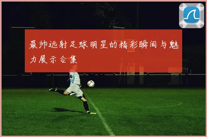 最帅远射足球明星的精彩瞬间与魅力展示合集
